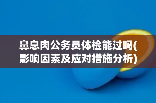 鼻息肉公务员体检能过吗(影响因素及应对措施分析)