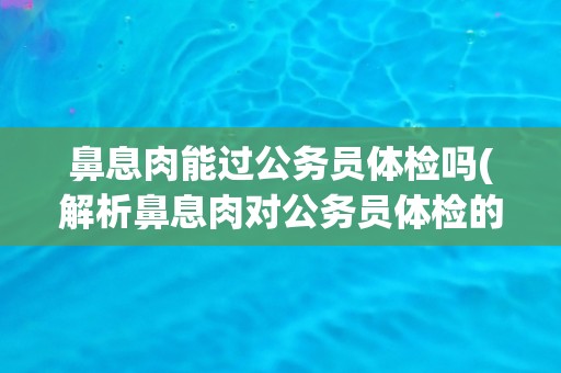 鼻息肉能过公务员体检吗(解析鼻息肉对公务员体检的影响)