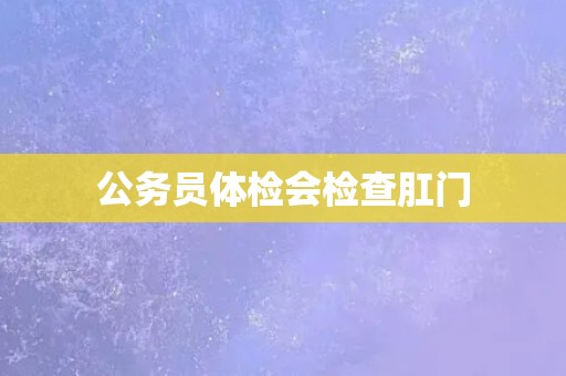 公务员体检会检查肛门 公务员体检会检查肛门