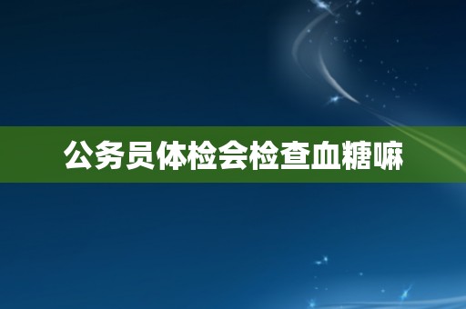 公务员体检会检查血糖嘛
