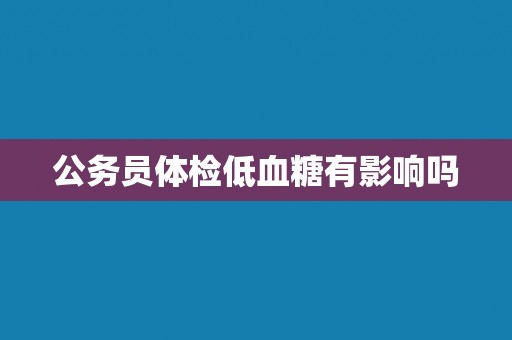 公务员体检低血糖有影响吗 公务员体检低血糖有影响吗