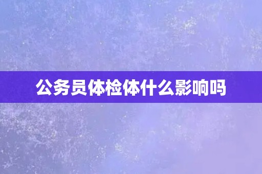 公务员体检体什么影响吗 公务员体检体什么影响吗