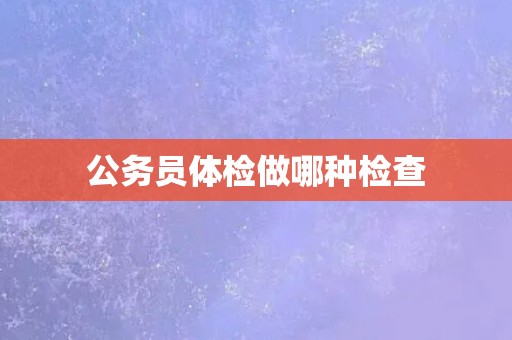 公务员体检做哪种检查 公务员体检做哪种检查