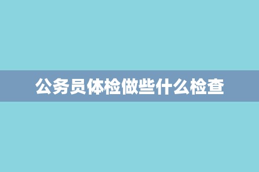 公务员体检做些什么检查 公务员体检做些什么检查