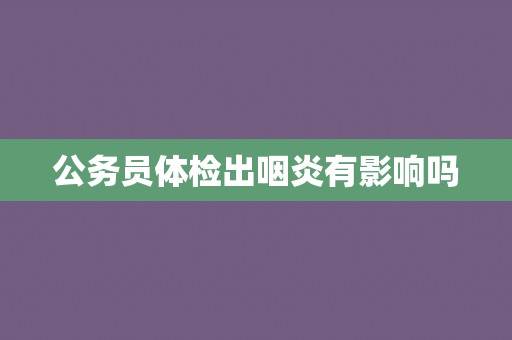 公务员体检出咽炎有影响吗
