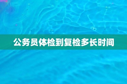 公务员体检到复检多长时间 公务员体检到复检多长时间