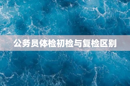 公务员体检初检与复检区别