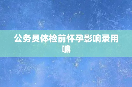 公务员体检前怀孕影响录用嘛