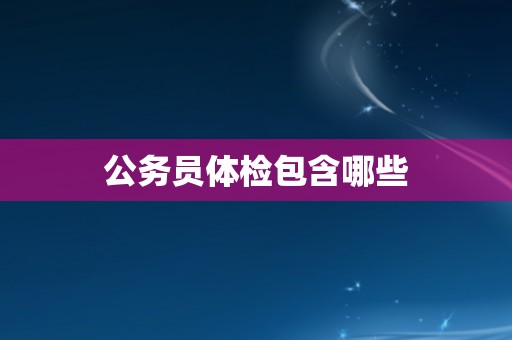 公务员体检包含哪些 公务员体检包含哪些