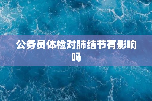 公务员体检对肺结节有影响吗