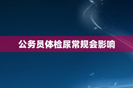 公务员体检尿常规会影响