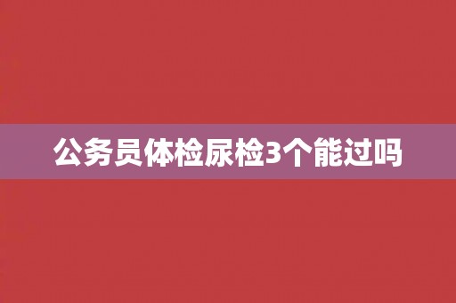 公务员体检尿检3个能过吗