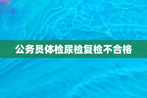 公务员体检尿检复检不合格