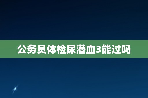 公务员体检尿潜血3能过吗