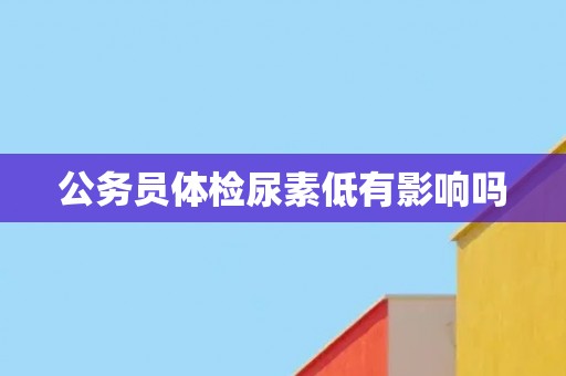 公务员体检尿素低有影响吗
