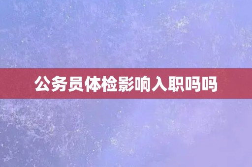 公务员体检影响入职吗吗