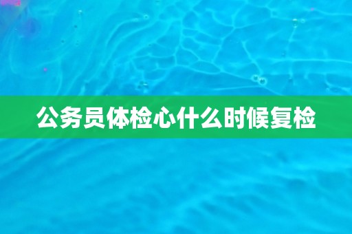 公务员体检心什么时候复检