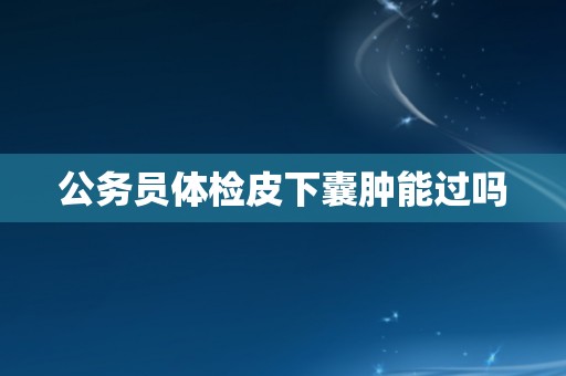 公务员体检皮下囊肿能过吗