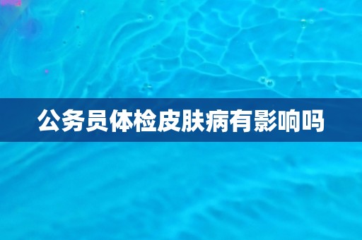 公务员体检皮肤病有影响吗