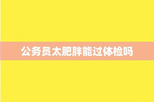 公务员太肥胖能过体检吗