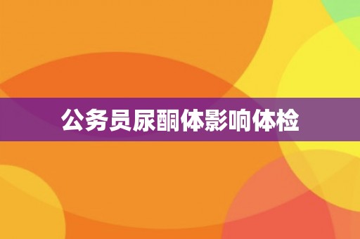 公务员尿酮体影响体检