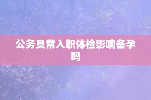 公务员常入职体检影响备孕吗