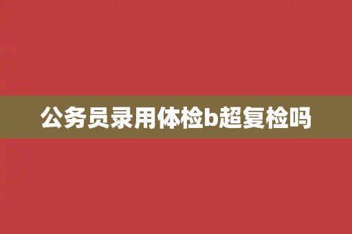 公务员录用体检b超复检吗