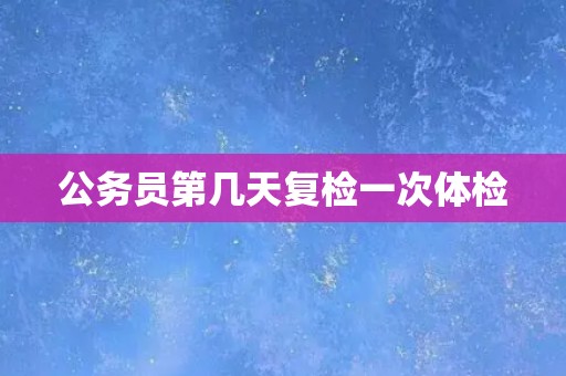 公务员第几天复检一次体检