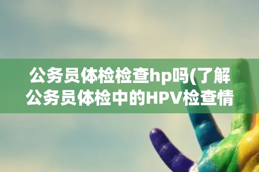 公务员体检检查hp吗(了解公务员体检中的HPV检查情况)