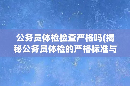 公务员体检检查严格吗(揭秘公务员体检的严格标准与注意事项)