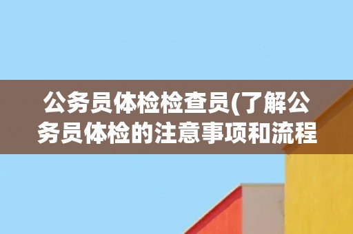 公务员体检检查员(了解公务员体检的注意事项和流程)