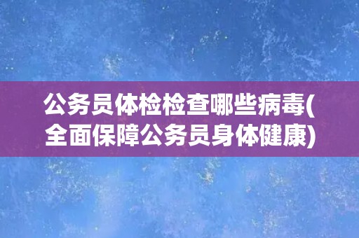 公务员体检检查哪些病毒(全面保障公务员身体健康)