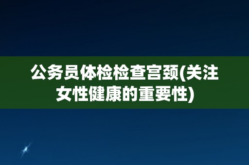 公务员体检检查宫颈(关注女性健康的重要性)