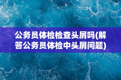 公务员体检检查头屑吗(解答公务员体检中头屑问题)