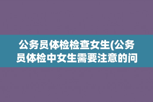 公务员体检检查女生(公务员体检中女生需要注意的问题)