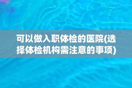 可以做入职体检的医院(选择体检机构需注意的事项)