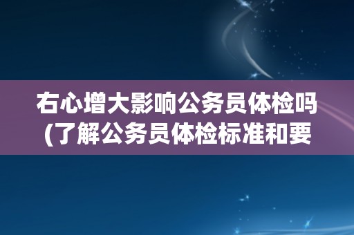 右心增大影响公务员体检吗(了解公务员体检标准和要求)