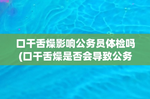 口干舌燥影响公务员体检吗(口干舌燥是否会导致公务员体检不合格？)