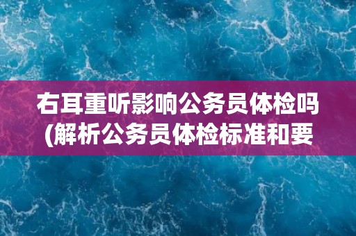 右耳重听影响公务员体检吗(解析公务员体检标准和要求)