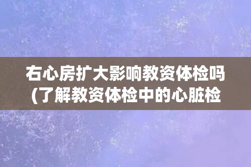 右心房扩大影响教资体检吗(了解教资体检中的心脏检查项目)