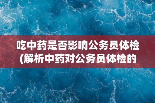 吃中药是否影响公务员体检(解析中药对公务员体检的影响)