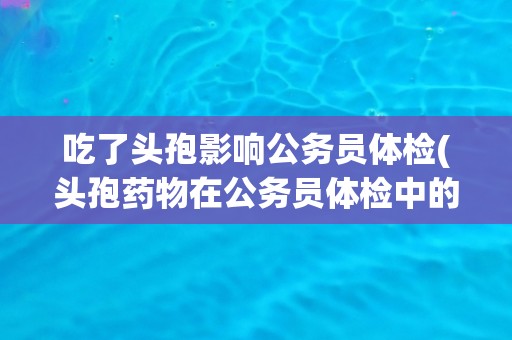 吃了头孢影响公务员体检(头孢药物在公务员体检中的禁用情况)