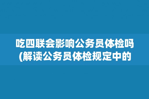 吃四联会影响公务员体检吗(解读公务员体检规定中的禁忌药物)