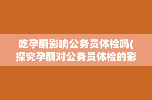 吃孕酮影响公务员体检吗(探究孕酮对公务员体检的影响)