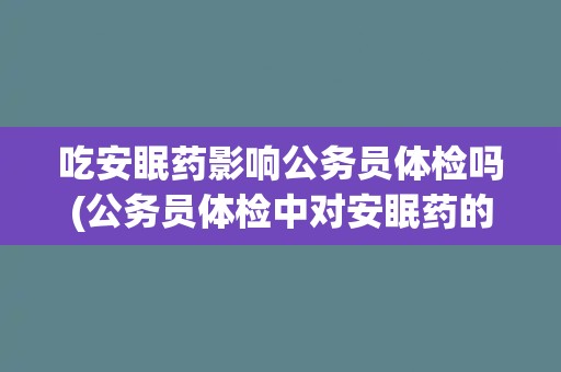 吃安眠药影响公务员体检吗(公务员体检中对安眠药的检测与限制)