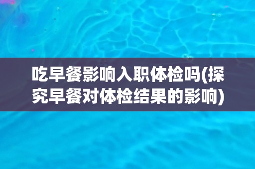 吃早餐影响入职体检吗(探究早餐对体检结果的影响)