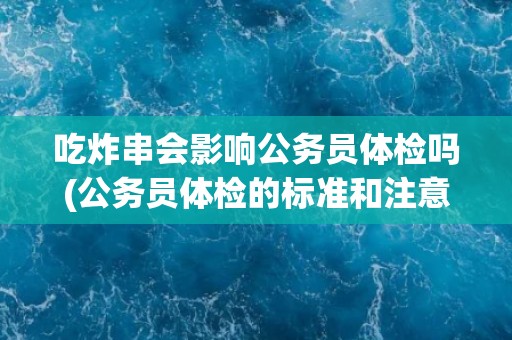 吃炸串会影响公务员体检吗(公务员体检的标准和注意事项解析)