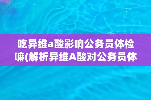 吃异维a酸影响公务员体检嘛(解析异维A酸对公务员体检的影响及注意事项)