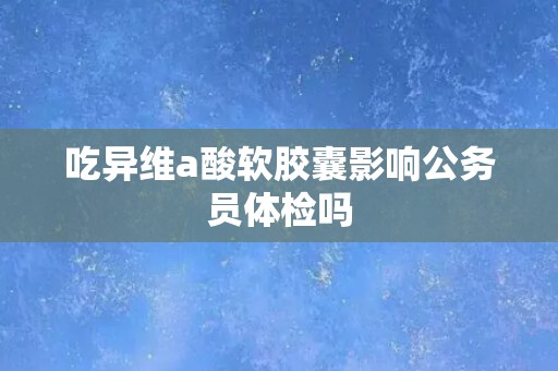 吃异维a酸软胶囊影响公务员体检吗