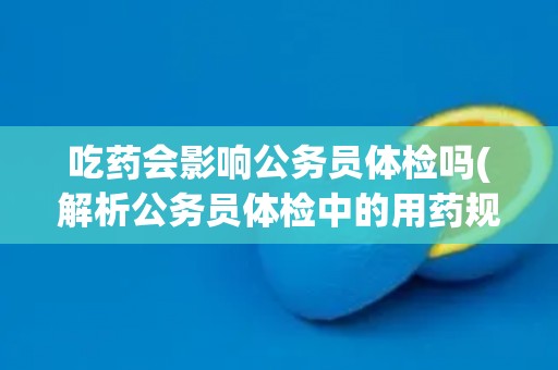 吃药会影响公务员体检吗(解析公务员体检中的用药规定)
